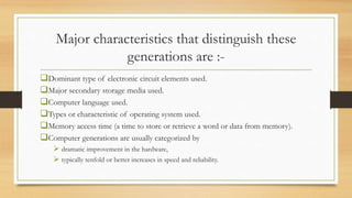 Major characteristics that distinguish these
generations are :-
Dominant type of electronic circuit elements used.
Major secondary storage media used.
Computer language used.
Types or characteristic of operating system used.
Memory access time (a time to store or retrieve a word or data from memory).
Computer generations are usually categorized by
 dramatic improvement in the hardware,
 typically tenfold or better increases in speed and reliability.
 