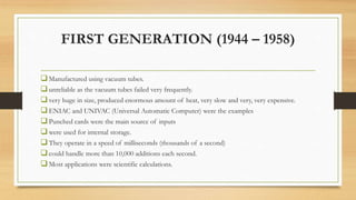 FIRST GENERATION (1944 – 1958)
Manufactured using vacuum tubes.
unreliable as the vacuum tubes failed very frequently.
very huge in size, produced enormous amount of heat, very slow and very, very expensive.
ENIAC and UNIVAC (Universal Automatic Computer) were the examples
Punched cards were the main source of inputs
were used for internal storage.
They operate in a speed of milliseconds (thousands of a second)
could handle more than 10,000 additions each second.
Most applications were scientific calculations.
 