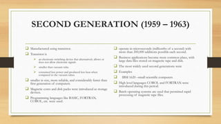 SECOND GENERATION (1959 – 1963)
 Manufactured using transistor.
 Transistor is
 an electronic switching device that alternatively allows or
does not allow electronic signals
 smaller than vacuum tube.
 consumed less power and produced less heat when
compared to the vacuum tubes.
 smaller in size, more reliable, and considerably faster than
first generation of computers.
 Magnetic cores and disk packs were introduced as storage
devices.
 Programming languages like BASIC, FORTRAN,
COBOL, etc. were used.
 operate in microseconds (millionths of a second) with
more than 200,000 additions possible each second.
 Business applications become more common place, with
large data files stored on magnetic tape and disk.
 The most widely used second generations were
 Examples
 IBM 1620 –small scientific computers
 High level languages COBOL and FORTRAN were
introduced during this period.
 Batch operating systems are used that permitted rapid
processing of magnetic tape files.
 