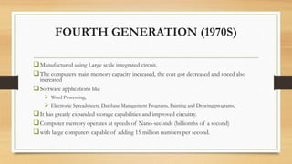 FOURTH GENERATION (1970S)
Manufactured using Large scale integrated circuit.
The computers main memory capacity increased, the cost got decreased and speed also
increased
Software applications like
 Word Processing,
 Electronic Spreadsheets, Database Management Programs, Painting and Drawing programs,
It has greatly expanded storage capabilities and improved circuitry.
Computer memory operates at speeds of Nano-seconds (billionths of a second)
with large computers capable of adding 15 million numbers per second.
 