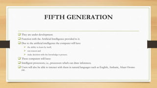FIFTH GENERATION
 They are under development.
 Function with the Artificial Intelligence provided to it.
 Due to the artificial intelligence the computer will have
 the ability to learn by itself,
 can reason and
 make decision with the knowledge it possess.
 These computers will have:
 Intelligent processors, i.e., processors which can draw inferences.
 Users will also be able to interact with them in natural languages such as English, Amharic, Afaan Oromo
etc.
 