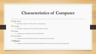 Characteristics of Computer
 High speed
 the ability to perform routine tasks at a greater speed
 Accuracy
 the ability to perform tasks in a way that ensures accuracy
 Storage
 computers can store large amount of information
 Automation
 computers can be instructed to perform complex tasks automatically
 Diligence
 computers can perform the same task repeatedly & with the same accuracy without getting tired.
 