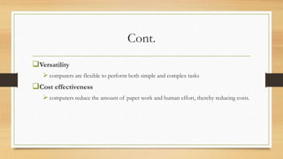 Cont.
Versatility
 computers are flexible to perform both simple and complex tasks
Cost effectiveness
 computers reduce the amount of paper work and human effort, thereby reducing costs.
 