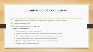 Limitation of computers
Computers need clear & complete instructions to perform a task accurately
Computers cannot think
Computers cannot learn by experience
 Why we Use Computers?
 computer can save your time and money,
 increase your productivity, and process information with speed and accuracy.
 Store and process large amount of information with high speed and accuracy
 Transmit information across continents via communication channels
 Perform complex mathematical computations and make comparisons
 Monitor ongoing industrial operations
 