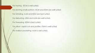 For honing -ECM is well suited.
For etching small portions -ECM and EDM are well suited.
For Grinding -AJM and EDM are best suited.
For deburring -USM and AJM are well suited.
For threading -EDM is best suited.
For clean ,rapid cuts and profiles -PAM is well suited
For shallow pocketing -AJM is well suited.
 