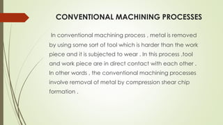 CONVENTIONAL MACHINING PROCESSES
In conventional machining process , metal is removed
by using some sort of tool which is harder than the work
piece and it is subjected to wear . In this process ,tool
and work piece are in direct contact with each other .
In other words , the conventional machining processes
involve removal of metal by compression shear chip
formation .
 
