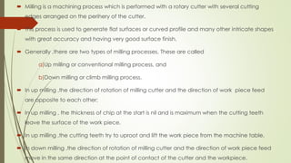  Milling is a machining process which is performed with a rotary cutter with several cutting
edges arranged on the perihery of the cutter.
 This process is used to generate flat surfaces or curved profile and many other intricate shapes
with great accuracy and having very good surface finish.
 Generally ,there are two types of milling processes. These are called
a)Up milling or conventional milling process, and
b)Down milling or climb milling process.
 In up milling ,the direction of rotation of milling cutter and the direction of work piece feed
are opposite to each other;
 In up milling , the thickness of chip at the start is nil and is maximum when the cutting teeth
leave the surface of the work piece.
 In up milling ,the cutting teeth try to uproot and lift the work piece from the machine table.
 In down milling ,the direction of rotation of milling cutter and the direction of work piece feed
move in the same direction at the point of contact of the cutter and the workpiece.
 
