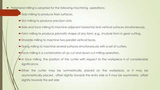  Peripheral milling is adopted for the following machining operations:
 Slab milling to produce flash surfaces.
 Slot milling to produce precision slots.
 Side and face milling to machine adjacent horizontal and vertical surfaces simultaneously.
 Form milling to produce prismatic shape of any form ,e.g., involute form in gear cutting .
 Straddle milling to machine two parallel vertical faces.
 Gang milling to machine several surfaces simultaneously with a set of cutters.
 Face milling is a combination of up cut and down cut milling operation.
 In face milling ,the position of the cutter with respect to the workpiece is of considerable
significance.
 Either the cutter may be symmetrically placed on the workpiece, or it may be
asymmetrically placed , offset slightly towards the entry side or it may be asymmetric ,offset
slightly towards the exit side
 