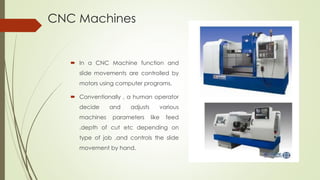 CNC Machines
 In a CNC Machine function and
slide movements are controlled by
motors using computer programs.
 Conventionally , a human operator
decide and adjusts various
machines parameters like feed
,depth of cut etc depending on
type of job ,and controls the slide
movement by hand.
 
