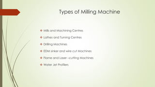 Types of Milling Machine
❖ Mills and Machining Centres
❖ Lathes and Turning Centres
❖ Drilling Machines
❖ EDM sinker and wire cut Machines
❖ Flame and Laser –cutting Machines
❖ Water Jet Profilers
 
