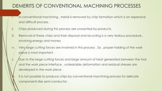 DEMERITS OF CONVENTIONAL MACHINING PROCESSES
i. In conventional machining , metal is removed by chip formation which is an expensive
and difficult process .
ii. Chips produced during this process are unwanted by-products.
iii. Removal of these chips and their disposal and recycling is a very tedious procedure ,
involving energy and money .
iv. Very large cutting forces are involved in this process . So , proper holding of the work
piece is most important .
v. Due to the large cutting forces and large amount of heat generated between the tool
and the work piece interface , undesirable deformation and residual stresses are
developed in the work piece .
vi. It is not possible to produce chips by conventional machining process for delicate
components like semi conductor .
 