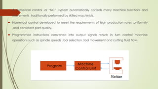  A numerical control ,or “NC” ,system automatically controls many machine functions and
movements traditionally performed by skilled machinists.
 Numerical control developed to meet the requirements of high production rates ,uniformity
,and consistent part quality.
 Programmed instructions converted into output signals which in turn control machine
operations such as spindle speeds ,tool selection ,tool movement and cutting fluid flow.
 