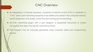 CNC Overview
 By integrating a computer processor, computer numerical control (CNC) is obtained, or
“CNC” allows part machining programs to be edited and stored in the computer memory
permit diagnostics and quality control functions during actual machining.
 All CNC machining begins with a part program ,a sequential instructions or coded
commands that direct the specific machine functions.
 Part program may be manually generated using computer aided part programming
systems.
 