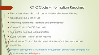 CNC Code –Information Required
 Preparatory Information : units , incremental or absolute positioning.
 Coordinate : X ,Y ,Z ,RX ,RY ,RZ
 Machining Parameters : Feed rate and spindle speed
 Coolant Control :On/Off ,Flood ,Mist
 Tool Control :Tool and tool parameters
 Cycle Functions : Type of action required
 Miscellaneous Control : Spindle on/off ,direction of rotation ,stops for part
movement
Information conveyed to CNC machine through a set of instructions arranged in a
particular sequence-Program
 