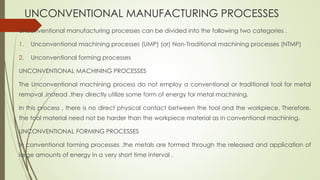 UNCONVENTIONAL MANUFACTURING PROCESSES
Unconventional manufacturing processes can be divided into the following two categories .
1. Unconventional machining processes (UMP) (or) Non-Traditional machining processes (NTMP)
2. Unconventional forming processes
UNCONVENTIONAL MACHINING PROCESSES
The Unconventional machining process do not employ a conventional or traditional tool for metal
removal ,instead ,they directly utilize some form of energy for metal machining.
In this process , there is no direct physical contact between the tool and the workpiece. Therefore,
the tool material need not be harder than the workpiece material as in conventional machining.
UNCONVENTIONAL FORMING PROCESSES
In conventional forming processes ,the metals are formed through the released and application of
large amounts of energy in a very short time interval .
 