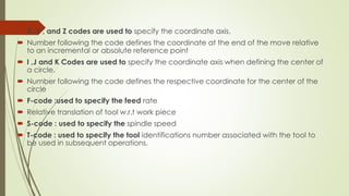  X ,Y , and Z codes are used to specify the coordinate axis.
 Number following the code defines the coordinate at the end of the move relative
to an incremental or absolute reference point
 I ,J and K Codes are used to specify the coordinate axis when defining the center of
a circle.
 Number following the code defines the respective coordinate for the center of the
circle
 F-code :used to specify the feed rate
 Relative translation of tool w.r.t work piece
 S-code : used to specify the spindle speed
 T-code : used to specify the tool identifications number associated with the tool to
be used in subsequent operations.
 