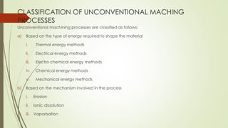 CLASSIFICATION OF UNCONVENTIONAL MACHING
PROCESSES
Unconventional machining processes are classified as follows:
a) Based on the type of energy required to shape the material
i. Thermal energy methods
ii. Electrical energy methods
iii. Electro chemical energy methods
iv. Chemical energy methods
v. Mechanical energy methods
b) Based on the mechanism involved in the process
i. Erosion
ii. Ionic dissolution
iii. Vaporisation
 