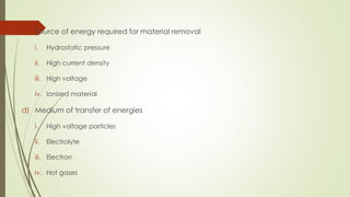 c. Source of energy required for material removal
i. Hydrostatic pressure
ii. High current density
iii. High voltage
iv. Ionised material
d) Medium of transfer of energies
i. High voltage particles
ii. Electrolyte
iii. Electron
iv. Hot gases
 
