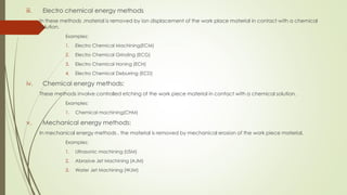 iii. Electro chemical energy methods
In these methods ,material is removed by ion displacement of the work place material in contact with a chemical
solution.
Examples:
1. Electro Chemical Machining(ECM)
2. Electro Chemical Grinding (ECG)
3. Electro Chemical Honing (ECH)
4. Electro Chemical Deburring (ECD)
iv. Chemical energy methods:
These methods involve controlled etching of the work piece material in contact with a chemical solution.
Examples:
1. Chemical machining(CHM)
v. Mechanical energy methods:
In mechanical energy methods , the material is removed by mechanical erosion of the work piece material.
Examples:
1. Ultrasonic machining (USM)
2. Abrasive Jet Machining (AJM)
3. Water Jet Machining (WJM)
 