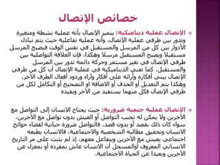 
‫ديناميكية‬ ‫عملية‬ ‫اإلتصال‬
:
‫نشطة‬ ‫عملية‬ ‫بأنه‬ ‫اإلتصال‬ ‫يتميز‬
‫ومتغيرة‬
‫تب‬ ‫يتم‬ ‫حيث‬ ‫تفاعلية‬ ‫عملية‬ ‫وأنه‬ ،‫اإلتصال‬ ‫عملية‬ ‫طرفي‬ ‫بين‬ ‫وتدور‬
‫ادل‬
‫ال‬ ‫فيصبح‬ ‫الوقت‬ ‫نفس‬ ‫في‬ ‫والمستقبل‬ ‫المرسل‬ ‫من‬ ‫كل‬ ‫بين‬ ‫األدوار‬
‫مرسل‬
‫التواصلي‬ ‫العالقة‬ ‫فإن‬ ،‫وهكذا‬ ‫مرسال‬ ‫المستقبل‬ ‫ويصبح‬ ‫مستقبال‬
‫بين‬ ‫ة‬
‫المرسل‬ ‫بين‬ ‫تدور‬ ‫دائمة‬ ‫وحركة‬ ‫مستمر‬ ‫تغير‬ ‫في‬ ‫اإلتصال‬ ‫طرفي‬
‫ط‬ ‫من‬ ‫كل‬ ‫أن‬ ‫اإلتصال‬ ‫عملية‬ ‫في‬ ‫الديناميكية‬ ‫تعني‬ ‫كما‬ ،‫والمستقبل‬
‫رفي‬
،‫اآلخر‬ ‫الطرف‬ ‫أفعال‬ ‫وردود‬ ‫وآراء‬ ‫أفكار‬ ‫على‬ ‫وآرائه‬ ‫أفكاره‬ ‫يبني‬ ‫اإلتصال‬
‫م‬ ‫لكل‬ ‫التكامل‬ ‫أو‬ ‫التصحيح‬ ‫او‬ ‫االضافة‬ ‫أو‬ ‫الحذف‬ ‫أو‬ ‫التعديل‬ ‫يتم‬ ‫وهكذا‬
‫ن‬
‫اآلخر‬ ‫من‬ ‫يستفيد‬ ‫منهما‬ ‫فكل‬ ‫اإلتصال‬ ‫طرفي‬
‫ويفيده‬

‫ضرورية‬ ‫حتمية‬ ‫عملية‬ ‫اإلتصال‬
:
‫التواص‬ ‫إلى‬ ‫االنسان‬ ‫يحتاج‬ ‫حيث‬
‫مع‬ ‫ل‬
‫اآلخري‬ ‫مع‬ ‫تواصل‬ ‫بدون‬ ‫العيش‬ ‫أو‬ ‫التواصل‬ ‫تجنب‬ ‫له‬ ‫يمكن‬ ‫وال‬ ‫اآلخرين‬
،‫ن‬
‫ح‬ ‫لقضاء‬ ‫حياتية‬ ‫ضرورة‬ ‫فالتواصل‬ ،‫قصد‬ ‫بدون‬ ‫أو‬ ‫بقصد‬ ‫ذلك‬ ‫كان‬ ‫سواء‬
‫وائج‬
‫بطبعه‬ ‫فاالنسان‬ ،‫واالجتماعية‬ ‫الشخصية‬ ‫مطالبه‬ ‫وتحقيق‬ ‫االنسان‬
‫التار‬ ‫مر‬ ‫على‬ ‫يثبت‬ ‫لم‬ ‫إذ‬ ،‫معهم‬ ‫ويتفاعل‬ ‫اآلخرين‬ ‫مع‬ ‫يعيش‬ ‫اجتماعي‬
‫يخ‬
‫عن‬ ‫بمعزل‬ ‫أو‬ ‫بمفرده‬ ‫عاش‬ ‫االنسان‬ ‫أن‬ ‫أوالمسجل‬ ‫المعروف‬ ‫االنساني‬
‫االجتماعية‬ ‫الحياة‬ ‫عن‬ ‫وبعيدا‬ ‫اآلخرين‬
.
 