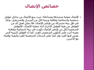 
‫ومتداخلة‬ ‫متشابكة‬ ‫عملية‬ ‫اإلتصال‬
:
‫ع‬ ‫تداخل‬ ‫من‬ ‫اإلتصال‬ ‫ينبع‬ ‫حيث‬
‫وامل‬
‫والمستقبل‬ ‫المرسل‬ ‫من‬ ‫لكل‬ ‫وبيئية‬ ‫وثقافية‬ ‫واجتماعية‬ ‫شخصية‬
‫وذلك‬ ،
‫من‬ ‫أي‬ ‫فصل‬ ‫يمكن‬ ‫فال‬ ،‫اإلتصال‬ ‫طرفي‬ ‫بين‬ ‫مشتركة‬ ‫بيئة‬ ‫ظل‬ ‫في‬
‫فالعوامل‬ ،‫اإلتصال‬ ‫عملية‬ ‫أثناء‬ ‫األخرى‬ ‫العوامل‬ ‫بقية‬ ‫عن‬ ‫العوامل‬
‫وثقا‬ ‫اجتماعية‬ ‫بيئة‬ ‫في‬ ‫تكونت‬ ‫اإلتصال‬ ‫طرفي‬ ‫من‬ ‫لكل‬ ‫الشخصية‬
‫فية‬
‫البيئي‬ ‫العوامل‬ ‫أن‬ ‫كما‬ ،‫للفرد‬ ‫الشخصي‬ ‫التكوين‬ ‫على‬ ‫أثرت‬ ‫معينة‬
‫التي‬ ‫ة‬
‫وكيف‬ ‫للفرد‬ ‫الشخصية‬ ‫السمات‬ ‫على‬ ‫أيضا‬ ‫تؤثر‬ ‫الفرد‬ ‫فيها‬ ‫يعيش‬
‫تواصله‬ ‫ية‬
‫اآلخرين‬ ‫مع‬
.
 