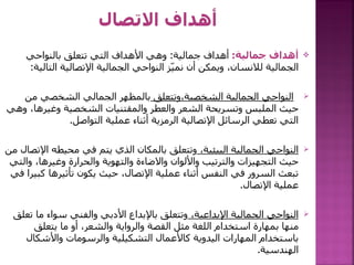 
‫جمالية‬ ‫أهداف‬
:
‫جمالية‬ ‫أهداف‬
:
‫بالنواحي‬ ‫تتعلق‬ ‫التي‬ ‫األهداف‬ ‫وهي‬
‫التا‬ ‫اإلتصالية‬ ‫الجمالية‬ ‫النواحي‬ ‫ز‬ّ‫ي‬‫نم‬ ‫أن‬ ‫ويمكن‬ ،‫لالنسان‬ ‫الجمالية‬
‫لية‬
:

‫وتتعلق‬،‫الشخصية‬ ‫الجمالية‬ ‫النواحي‬
‫من‬ ‫الشخصي‬ ‫الجمالي‬ ‫بالمظهر‬
،‫وغيرها‬ ‫الشخصية‬ ‫والمقتنيات‬ ‫والعطر‬ ‫الشعر‬ ‫وتسريحة‬ ‫الملبس‬ ‫حيث‬
‫وهي‬
‫التواصل‬ ‫عملية‬ ‫أثناء‬ ‫الرمزية‬ ‫اإلتصالية‬ ‫الرسائل‬ ‫تعطي‬ ‫التي‬
.

،‫البيئية‬ ‫الجمالية‬ ‫النواحي‬
‫اإل‬ ‫محيطه‬ ‫في‬ ‫يتم‬ ‫الذي‬ ‫بالمكان‬ ‫وتتعلق‬
‫من‬ ‫تصال‬
‫وال‬ ،‫وغيرها‬ ‫والحرارة‬ ‫والتهوية‬ ‫واالضاءة‬ ‫واأللوان‬ ‫والترتيب‬ ‫التجهيزات‬ ‫حيث‬
‫تي‬
‫ك‬ ‫تأثيرها‬ ‫يكون‬ ‫حيث‬ ،‫اإلتصال‬ ‫عملية‬ ‫أثناء‬ ‫النفس‬ ‫في‬ ‫السرور‬ ‫تبعث‬
‫في‬ ‫بيرا‬
‫اإلتصال‬ ‫عملية‬
.

،‫اإلبداعية‬ ‫الجمالية‬ ‫النواحي‬
‫ت‬ ‫ما‬ ‫سواء‬ ‫والفني‬ ‫األدبي‬ ‫باإلبداع‬ ‫وتتعلق‬
‫علق‬
‫يتعلق‬ ‫ما‬ ‫أو‬ ،‫والشعر‬ ‫والرواية‬ ‫القصة‬ ‫مثل‬ ‫اللغة‬ ‫استخدام‬ ‫بمهارة‬ ‫منها‬
‫واألشكال‬ ‫والرسومات‬ ‫التشكيلية‬ ‫كاألعمال‬ ‫اليدوية‬ ‫المهارات‬ ‫باستخدام‬
‫الهندسية‬
.
 