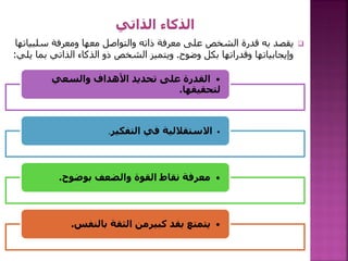 
‫سلب‬ ‫ومعرفة‬ ‫معها‬ ‫والتواصل‬ ‫ذاته‬ ‫معرفة‬ ‫على‬ ‫الشخص‬ ‫قدرة‬ ‫به‬ ‫يقصد‬
‫ياتها‬
‫وضوح‬ ‫بكل‬ ‫وقدراتها‬ ‫وإيجابياتها‬
.
‫بم‬ ‫الذاتي‬ ‫الذكاء‬ ‫ذو‬ ‫الشخص‬ ‫ويتميز‬
‫يلي‬ ‫ا‬
:
•
‫والسعي‬ ‫األهداف‬ ‫تحديد‬ ‫على‬ ‫القدرة‬
‫لتحقيقها‬
.
•
‫التفكير‬ ‫في‬ ‫االستقاللية‬
.
•
‫بوضوح‬ ‫والضعف‬ ‫القوة‬ ‫نقاط‬ ‫معرفة‬
.
•
‫بالنفس‬ ‫الثقة‬ ‫كبيرمن‬ ‫بقد‬ ‫يتمتع‬
.
 