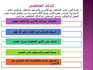 
‫حالت‬ ‫وتنظيم‬ ،‫بالتفاؤل‬ ‫والشعور‬ ‫اآلخرين‬ ‫مع‬ ‫التعاطف‬ ‫على‬ ‫الفرد‬ ‫قدرة‬
‫ه‬
‫قدرته‬ ‫تعطيل‬ ‫من‬ ‫النفسية‬ ‫اآلالم‬ ‫ومنع‬ ،‫األلم‬ ‫وقوع‬ ‫وتجنب‬ ،‫النفسية‬
‫على‬
‫التفكير‬ ‫أو‬ ‫العمل‬
.
‫بما‬ ‫العاطفي‬ ‫الذكاء‬ ‫ذو‬ ‫الشخص‬ ‫ويتميز‬
‫يلي‬
:
•
‫معهم‬ ‫والتعاطف‬ ‫اآلخرين‬ ‫بمشاعر‬ ‫االهتمام‬
.
•
‫فعل‬ ‫أي‬ ‫على‬ ‫اإلقدام‬ ‫قبل‬ ‫والتفكير‬ ‫التروي‬
.
•
‫عقلي‬ ‫بميزان‬ ‫العاطفية‬ ‫األمور‬ ‫على‬ ‫الحكم‬
.
•
‫الغضب‬ ‫على‬ ‫والسيطرة‬ ‫النفس‬ ‫ضبط‬
.
•
‫التواصل‬ ‫أثناء‬ ‫والطمأنينة‬ ‫بالرضا‬ ‫الشعور‬
‫مع‬
‫اآلخرين‬
.
 
