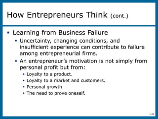 1-11
 Learning from Business Failure
 Uncertainty, changing conditions, and
insufficient experience can contribute to failure
among entrepreneurial firms.
 An entrepreneur’s motivation is not simply from
personal profit but from:
 Loyalty to a product.
 Loyalty to a market and customers.
 Personal growth.
 The need to prove oneself.
How Entrepreneurs Think (cont.)
 