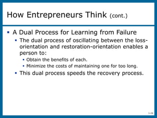 1-16
 A Dual Process for Learning from Failure
 The dual process of oscillating between the loss-
orientation and restoration-orientation enables a
person to:
 Obtain the benefits of each.
 Minimize the costs of maintaining one for too long.
 This dual process speeds the recovery process.
How Entrepreneurs Think (cont.)
 