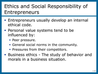 1-18
Ethics and Social Responsibility of
Entrepreneurs
 Entrepreneurs usually develop an internal
ethical code.
 Personal value systems tend to be
influenced by:
 Peer pressure.
 General social norms in the community.
 Pressures from their competitors.
 Business ethics - The study of behavior and
morals in a business situation.
 