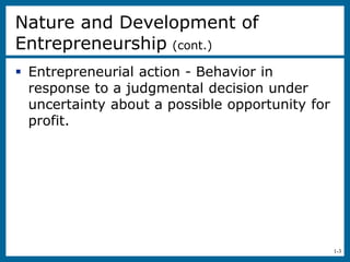 1-3
Nature and Development of
Entrepreneurship (cont.)
 Entrepreneurial action - Behavior in
response to a judgmental decision under
uncertainty about a possible opportunity for
profit.
 