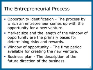1-5
The Entrepreneurial Process
 Opportunity identification - The process by
which an entrepreneur comes up with the
opportunity for a new venture.
 Market size and the length of the window of
opportunity are the primary bases for
determining risks and rewards.
 Window of opportunity - The time period
available for creating the new venture.
 Business plan - The description of the
future direction of the business.
 