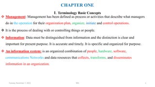 CHAPTER ONE
1. Terminology Basic Concepts
 Management: Management has been defined as process or activities that describe what managers
do in the operation for their organization plan, organize, initiate and control operations.
 It is the process of dealing with or controlling things or people.
 Information: Data must be distinguished from information and the distinction is clear and
important for present purpose. It is accurate and timely. It is specific and organized for purpose.
 An information system: is an organized combination of people, hardware, software,
communications Networks and data resources that collects, transforms, and disseminates
information in an organization.
Tuesday, November 7, 2023 MIS 1
 