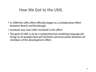 7
How We Got to the UML
• In 1994 the UML effort officially began as a collaborative effort
between Booch and Rumbaugh.
• Jacobson was soon after included in the effort.
• The goal of UML is to be a comprehensive modeling language (all
things to all people) that will facilitate communication between all
members of the development effort.
 