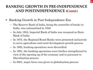 BANKING GROWTH IN PRE-INDEPENDENCE
AND POSTINDEPENDENCE (Contd.)
 Banking Growth in Post-Independence Era
– The Reserve Bank of India, being the controller of banks in
India, was nationalized in 1948
– In July 1955, Imperial Bank of India was renamed as State
Bank of India
– In 1975, the Regional Rural Banks were promoted exclusively
to serve agriculture and rural development growth process
– In 1985, banking operations were diversified
– In 1991, the banking operations were further strengthened in
view of the opening up of the economy and in pursuant to
liberalization process
– In 2001, major focus was given to globalization process
 
