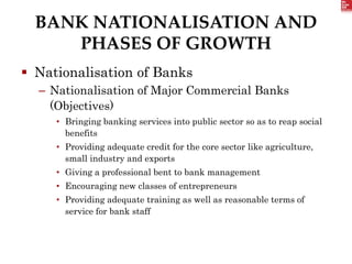 BANK NATIONALISATION AND
PHASES OF GROWTH
 Nationalisation of Banks
– Nationalisation of Major Commercial Banks
(Objectives)
• Bringing banking services into public sector so as to reap social
benefits
• Providing adequate credit for the core sector like agriculture,
small industry and exports
• Giving a professional bent to bank management
• Encouraging new classes of entrepreneurs
• Providing adequate training as well as reasonable terms of
service for bank staff
 