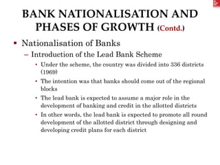 BANK NATIONALISATION AND
PHASES OF GROWTH (Contd.)
 Nationalisation of Banks
– Introduction of the Lead Bank Scheme
• Under the scheme, the country was divided into 336 districts
(1969)
• The intention was that banks should come out of the regional
blocks
• The lead bank is expected to assume a major role in the
development of banking and credit in the allotted districts
• In other words, the lead bank is expected to promote all round
development of the allotted district through designing and
developing credit plans for each district
 