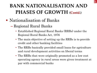 BANK NATIONALISATION AND
PHASES OF GROWTH (Contd.)
 Nationalisation of Banks
– Regional Rural Banks
• Established Regional Rural Banks (RRBs) under the
Regional Rural Banks Act, 1976
• The main objective of setting up the RRBs is to provide
credit and other banking facilities
• The RRBs basically provided small loans for agriculture
and rural development activities on liberal terms
• The RRBs that were originally promoted as a low cost
operating agency in rural areas were given treatment at
par with commercial banks
 