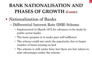 BANK NATIONALISATION AND
PHASES OF GROWTH (Contd.)
 Nationalisation of Banks
– Differential Interest Rate (DIR) Scheme
• Implemented in March 1972 for advances to be made by
public sector banks
• The basic purpose is to make poor self-sufficient
• The scheme could not catch the popularity due to larger
number of loans turning as bad
• The scheme is still under force but there are few takers to
take advantages under the scheme
 