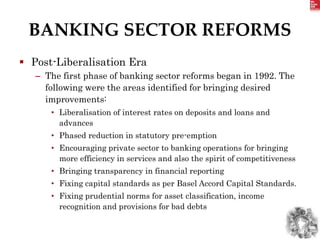 BANKING SECTOR REFORMS
 Post-Liberalisation Era
– The first phase of banking sector reforms began in 1992. The
following were the areas identified for bringing desired
improvements:
• Liberalisation of interest rates on deposits and loans and
advances
• Phased reduction in statutory pre-emption
• Encouraging private sector to banking operations for bringing
more efficiency in services and also the spirit of competitiveness
• Bringing transparency in financial reporting
• Fixing capital standards as per Basel Accord Capital Standards.
• Fixing prudential norms for asset classification, income
recognition and provisions for bad debts
 