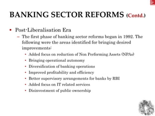 BANKING SECTOR REFORMS (Contd.)
 Post-Liberalisation Era
– The first phase of banking sector reforms began in 1992. The
following were the areas identified for bringing desired
improvements:
• Added focus on reduction of Non Performing Assets (NPAs)
• Bringing operational autonomy
• Diversification of banking operations
• Improved profitability and efficiency
• Better supervisory arrangements for banks by RBI
• Added focus on IT related services
• Disinvestment of public ownership
 