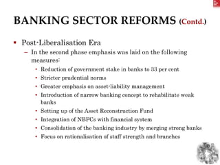 BANKING SECTOR REFORMS (Contd.)
 Post-Liberalisation Era
– In the second phase emphasis was laid on the following
measures:
• Reduction of government stake in banks to 33 per cent
• Stricter prudential norms
• Greater emphasis on asset-liability management
• Introduction of narrow banking concept to rehabilitate weak
banks
• Setting up of the Asset Reconstruction Fund
• Integration of NBFCs with financial system
• Consolidation of the banking industry by merging strong banks
• Focus on rationalisation of staff strength and branches
 