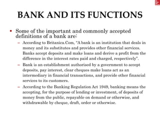 BANK AND ITS FUNCTIONS
 Some of the important and commonly accepted
definitions of a bank are:
– According to Britanica.Com, “A bank is an institution that deals in
money and its substitutes and provides other financial services.
Banks accept deposits and make loans and derive a profit from the
difference in the interest rates paid and charged, respectively”.
– Bank is an establishment authorised by a government to accept
deposits, pay interest, clear cheques make loans act as an
intermediary in financial transactions, and provide other financial
services to its customers.
– According to the Banking Regulation Act 1949, banking means the
accepting, for the purpose of lending or investment, of deposits of
money from the public, repayable on demand or otherwise, and
withdrawable by cheque, draft, order or otherwise.
 