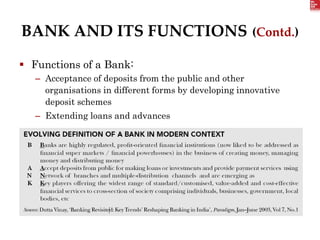 BANK AND ITS FUNCTIONS (Contd.)
 Functions of a Bank:
– Acceptance of deposits from the public and other
organisations in different forms by developing innovative
deposit schemes
– Extending loans and advances
 