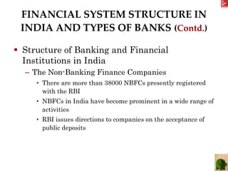 FINANCIAL SYSTEM STRUCTURE IN
INDIA AND TYPES OF BANKS (Contd.)
 Structure of Banking and Financial
Institutions in India
– The Non-Banking Finance Companies
• There are more than 38000 NBFCs presently registered
with the RBI
• NBFCs in India have become prominent in a wide range of
activities
• RBI issues directions to companies on the acceptance of
public deposits
 