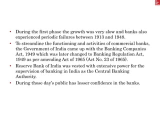 • During the first phase the growth was very slow and banks also
experienced periodic failures between 1913 and 1948.
• To streamline the functioning and activities of commercial banks,
the Government of India came up with the Banking Companies
Act, 1949 which was later changed to Banking Regulation Act,
1949 as per amending Act of 1965 (Act No. 23 of 1965).
• Reserve Bank of India was vested with extensive power for the
supervision of banking in India as the Central Banking
Authority.
• During those day’s public has lesser confidence in the banks.
 