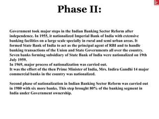 Phase II:
Government took major steps in the Indian Banking Sector Reform after
independence. In 1955, it nationalized Imperial Bank of India with extensive
banking facilities on a large scale specially in rural and semi urban areas. It
formed State Bank of India to act as the principal agent of RBI and to handle
banking transactions of the Union and State Governments all over the country.
Seven banks forming subsidiary of State Bank of India were nationalized on 19th
July 1959.
In 1969, major process of nationalization was carried out.
It was the effort of the then Prime Minister of India, Mrs. Indira Gandhi 14 major
commercial banks in the country was nationalized.
Second phase of nationalization in Indian Banking Sector Reform was carried out
in 1980 with six more banks. This step brought 80% of the banking segment in
India under Government ownership.
 