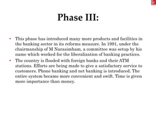 Phase III:
• This phase has introduced many more products and facilities in
the banking sector in its reforms measure. In 1991, under the
chairmanship of M Narasimham, a committee was setup by his
name which worked for the liberalization of banking practices.
• The country is flooded with foreign banks and their ATM
stations. Efforts are being made to give a satisfactory service to
customers. Phone banking and net banking is introduced. The
entire system became more convenient and swift. Time is given
more importance than money.
 