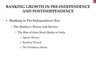BANKING GROWTH IN PRE-INDEPENDENCE
AND POSTINDEPENDENCE
 Banking in Pre-Independence Era
– The Banker’s Status and Service
• The Rise of Joint Stock Banks in India
o Agency Houses
o Banking Turmoil
o The Presidency Banks
 